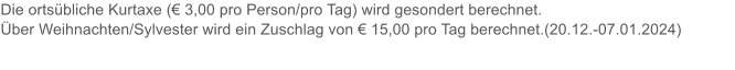 Die ortsbliche Kurtaxe ( 3,00 pro Person/pro Tag) wird gesondert berechnet.  ber Weihnachten/Sylvester wird ein Zuschlag von  15,00 pro Tag berechnet.(20.12.-07.01.2024)